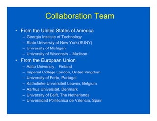 Collaboration Team
• From the United States of America
   –   Georgia Institute of Technology
   –   State University of New York (SUNY)
   –   University of Michigan
   –   University of Wisconsin – Madison
• From the European Union
   –   Aalto University , Finland
   –   Imperial College London, United Kingdom
   –   University of Porto, Portugal
   –   Katholieke Universiteit Leuven, Belgium
   –   Aarhus Universitet, Denmark
   –   University of Delft, The Netherlands
   –   Universidad Politécnica de Valencia, Spain
 