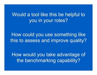 Would a tool like this be helpful to
       you in your roles?

 How could you use something like
this to assess and improve quality?

How would you take advantage of
  the benchmarking capability?
 