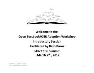  
                                      Welcome	
  to	
  the	
   	
  
                       Open	
  Textbook/OER	
  Adop6on	
  Workshop                    	
  
                                   Introductory	
  Session                  	
  
                                 Facilitated	
  by	
  Beth	
  Burns              	
  
                                    SUNY	
  SOL	
  Summit           	
  
                                       March	
  7th	
  ,	
  2012	
     	
  

02/14/2012	
  	
  	
  CC	
  BY	
  Licensed	
  
2010	
  College	
  Open	
  Textbooks	
                                                       1	
  
	
  
 
