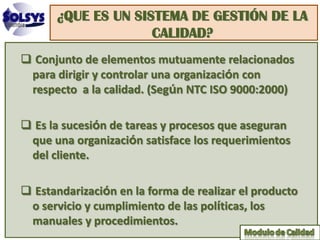 ¿QUE ES UN SISTEMA DE GESTIÓN DE LA
                    CALIDAD?
 Conjunto de elementos mutuamente relacionados
 para dirigir y controlar una organización con
 respecto a la calidad. (Según NTC ISO 9000:2000)

 Es la sucesión de tareas y procesos que aseguran
 que una organización satisface los requerimientos
 del cliente.

 Estandarización en la forma de realizar el producto
 o servicio y cumplimiento de las políticas, los
 manuales y procedimientos.
 