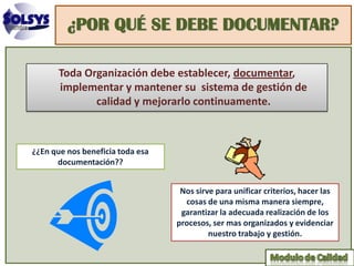 ¿POR QUÉ SE DEBE DOCUMENTAR?

       Toda Organización debe establecer, documentar,
       implementar y mantener su sistema de gestión de
              calidad y mejorarlo continuamente.



¿¿En que nos beneficia toda esa
      documentación??


                                   Nos sirve para unificar criterios, hacer las
                                    cosas de una misma manera siempre,
                                   garantizar la adecuada realización de los
                                  procesos, ser mas organizados y evidenciar
                                           nuestro trabajo y gestión.
 
