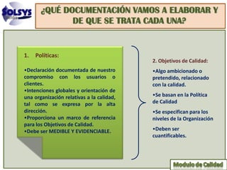 ¿QUÉ DOCUMENTACIÓN VAMOS A ELABORAR Y
              DE QUE SE TRATA CADA UNA?


1.   Políticas:
                                           2. Objetivos de Calidad:
•Declaración documentada de nuestro        •Algo ambicionado o
compromiso con los usuarios o              pretendido, relacionado
clientes.                                  con la calidad.
•Intenciones globales y orientación de
una organización relativas a la calidad,   •Se basan en la Política
tal como se expresa por la alta            de Calidad
dirección.                                 •Se especifican para los
•Proporciona un marco de referencia        niveles de la Organización
para los Objetivos de Calidad.
•Debe ser MEDIBLE Y EVIDENCIABLE.          •Deben ser
                                           cuantificables.
 