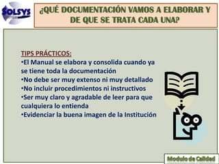 ¿QUÉ DOCUMENTACIÓN VAMOS A ELABORAR Y
             DE QUE SE TRATA CADA UNA?


TIPS PRÁCTICOS:
•El Manual se elabora y consolida cuando ya
se tiene toda la documentación
•No debe ser muy extenso ni muy detallado
•No incluir procedimientos ni instructivos
•Ser muy claro y agradable de leer para que
cualquiera lo entienda
•Evidenciar la buena imagen de la Institución
 