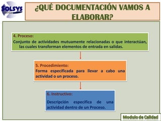 ¿QUÉ DOCUMENTACIÓN VAMOS A
                  ELABORAR?

4. Proceso:
Conjunto de actividades mutuamente relacionadas o que interactúan,
    las cuales transforman elementos de entrada en salidas.



           5. Procedimiento:
           Forma especificada para llevar a cabo una
           actividad o un proceso.


                6. Instructivo:
                Descripción especifica de una
                actividad dentro de un Proceso.
 