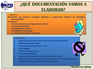 ¿QUÉ DOCUMENTACIÓN VAMOS A
                      ELABORAR?
7. Registros:
Documento que presenta resultados obtenidos o proporciona evidencia de actividades
     desempeñadas.
Pueden ser:
• Todos los formatos que diligenciamos a diario
• Las actas de reuniones
• Correspondencia interna
• Los indicadores de gestión
• Los informes de gestión por proceso

      ¡¡PROHIBIDO!!
      1.   Diligenciar los formatos y dejar CASILLAS VACIAS O INCOMPLETAS
      2.   Diligenciar registros a LAPIZ
      3.   Tener como evidencia registros en FAX
      4.   Letras ilegibles
      5.   Versiones obsoletas en uso
      6.   Fotocopias deterioradas
      7.   Registros mal archivados, en un lugar distinto al acordado
      8.   Registros del SGC no incluidos en el procedimiento ni en los Listados Maestros
      9.   Registros sin titulo o ninguna forma de identificación
 