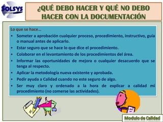 ¿QUÉ DEBO HACER Y QUÉ NO DEBO
              HACER CON LA DOCUMENTACIÓN
Lo que se hace…
• Someter a aprobación cualquier proceso, procedimiento, instructivo, guía
   o manual antes de aplicarlo.
• Estar seguro que se hace lo que dice el procedimiento.
• Colaborar en el levantamiento de los procedimientos del área.
• Informar las oportunidades de mejora o cualquier desacuerdo que se
   tenga al respecto.
• Aplicar la metodología nueva existente y aprobada.
• Pedir ayuda a Calidad cuando no este seguro de algo.
• Ser muy claro y ordenado a la hora de explicar a calidad mi
   procedimiento (no comerse las actividades).
 