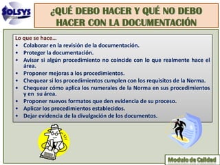 ¿QUÉ DEBO HACER Y QUÉ NO DEBO
             HACER CON LA DOCUMENTACIÓN
Lo que se hace…
• Colaborar en la revisión de la documentación.
• Proteger la documentación.
• Avisar si algún procedimiento no coincide con lo que realmente hace el
   área.
• Proponer mejoras a los procedimientos.
• Chequear si los procedimientos cumplen con los requisitos de la Norma.
• Chequear cómo aplica los numerales de la Norma en sus procedimientos
   y en su área.
• Proponer nuevos formatos que den evidencia de su proceso.
• Aplicar los procedimientos establecidos.
• Dejar evidencia de la divulgación de los documentos.
 