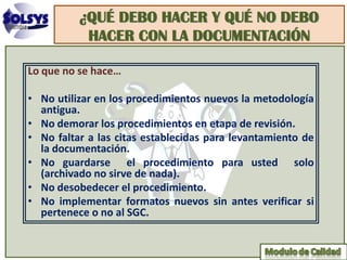 ¿QUÉ DEBO HACER Y QUÉ NO DEBO
           HACER CON LA DOCUMENTACIÓN

Lo que no se hace…

• No utilizar en los procedimientos nuevos la metodología
  antigua.
• No demorar los procedimientos en etapa de revisión.
• No faltar a las citas establecidas para levantamiento de
  la documentación.
• No guardarse el procedimiento para usted solo
  (archivado no sirve de nada).
• No desobedecer el procedimiento.
• No implementar formatos nuevos sin antes verificar si
  pertenece o no al SGC.
 