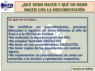 ¿QUÉ DEBO HACER Y QUÉ NO DEBO
         HACER CON LA DOCUMENTACIÓN

Lo que no se hace…
•No modificar los procedimientos, procesos
Manuales o registros sin antes informar al Jefe de
Área o a la Oficina de Calidad.
•No maltratar la documentación del SGC.
•No emplear formatos OBSOLETOS
•No tener en uso procedimientos OBSOLETOS.
•No tener copias de los documentos sin control
alguno.
•No implementar un procedimiento sin antes ser
sometido a la revisión y aprobación respectiva.
 