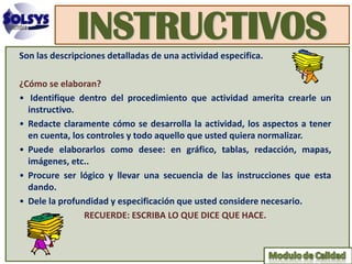 INSTRUCTIVOS
Son las descripciones detalladas de una actividad especifica.

¿Cómo se elaboran?
• Identifique dentro del procedimiento que actividad amerita crearle un
  instructivo.
• Redacte claramente cómo se desarrolla la actividad, los aspectos a tener
  en cuenta, los controles y todo aquello que usted quiera normalizar.
• Puede elaborarlos como desee: en gráfico, tablas, redacción, mapas,
  imágenes, etc..
• Procure ser lógico y llevar una secuencia de las instrucciones que esta
  dando.
• Dele la profundidad y especificación que usted considere necesario.
                RECUERDE: ESCRIBA LO QUE DICE QUE HACE.
 