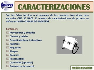 CARACTERIZACIONES
Son las fichas técnicas o el resumen de los procesos. Nos sirven para
entender QUE SE HACE. El numero de caracterizaciones de proceso se
define en la RED O MAPA DE PROCESOS.

Contienen:
 Proveedores y entradas
 Clientes y salidas
 Procedimientos e instructivos
 Registros
 Requisitos
 Riesgos
 Recursos
 Responsables
 Ciclo PHVA (opcional)
 Parámetros de control.
 