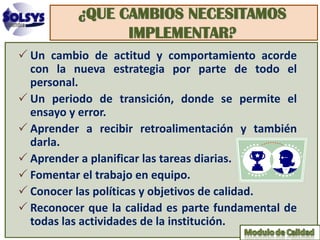 ¿QUE CAMBIOS NECESITAMOS
                IMPLEMENTAR?
 Un cambio de actitud y comportamiento acorde
  con la nueva estrategia por parte de todo el
  personal.
 Un periodo de transición, donde se permite el
  ensayo y error.
 Aprender a recibir retroalimentación y también
  darla.
 Aprender a planificar las tareas diarias.
 Fomentar el trabajo en equipo.
 Conocer las políticas y objetivos de calidad.
 Reconocer que la calidad es parte fundamental de
  todas las actividades de la institución.
 