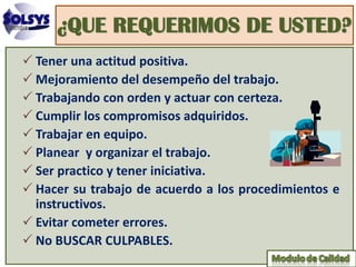 ¿QUE REQUERIMOS DE USTED?
 Tener una actitud positiva.
 Mejoramiento del desempeño del trabajo.
 Trabajando con orden y actuar con certeza.
 Cumplir los compromisos adquiridos.
 Trabajar en equipo.
 Planear y organizar el trabajo.
 Ser practico y tener iniciativa.
 Hacer su trabajo de acuerdo a los procedimientos e
  instructivos.
 Evitar cometer errores.
 No BUSCAR CULPABLES.
 