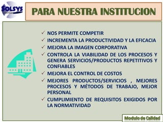 PARA NUESTRA INSTITUCION

  NOS PERMITE COMPETIR
  INCREMENTA LA PRODUCTIVIDAD Y LA EFICACIA
  MEJORA LA IMAGEN CORPORATIVA
  CONTROLA LA VIABILIDAD DE LOS PROCESOS Y
   GENERA SERVICIOS/PRODUCTOS REPETITIVOS Y
   CONFIABLES
  MEJORA EL CONTROL DE COSTOS
  MEJORES PRODUCTOS/SERVICIOS , MEJORES
   PROCESOS Y MÉTODOS DE TRABAJO, MEJOR
   PERSONAL
  CUMPLIMIENTO DE REQUISITOS EXIGIDOS POR
   LA NORMATIVIDAD
 