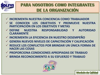 PARA NOSOTROS COMO INTEGRANTES
               DE LA ORGANIZACIÓN
 INCREMENTA NUESTRA CONCIENCIA COMO TRABAJADOR
 SE CONOCEN LOS OBJETIVOS Y PROMUEVE NUESTRA
  PARTICIPACIÓN EN LOS OBJETIVOS Y METAS
 DEFINE NUESTRA RESPONSABILIDAD Y AUTORIDAD
  CLARAMENTE
 INCREMENTA LA EFICIENCIA EN NUESTRO DESEMPEÑO
 GENERA NUEVOS NIVELES DE CAPACITACIÓN Y CALIFICACIÓN
 REDUCE LOS CONFLICTOS POR BRINDAR UN ÚNICA FORMA DE
  HACER LAS COSAS
 PROPORCIONA CONDICIONES APROPIADAS DE TRABAJO
 BRINDA RECONOCIMIENTO A SU ESFUERZO Y TRABAJO
 