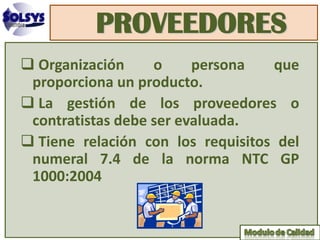 PROVEEDORES
 Organización     o     persona   que
 proporciona un producto.
 La gestión de los proveedores o
 contratistas debe ser evaluada.
 Tiene relación con los requisitos del
 numeral 7.4 de la norma NTC GP
 1000:2004
 