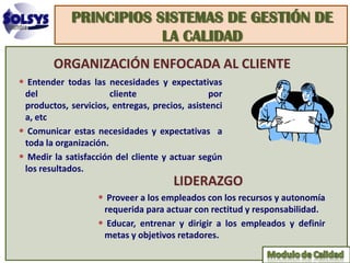 PRINCIPIOS SISTEMAS DE GESTIÓN DE
                         LA CALIDAD
        ORGANIZACIÓN ENFOCADA AL CLIENTE
• Entender todas las necesidades y expectativas
 del                   cliente                  por
 productos, servicios, entregas, precios, asistenci
 a, etc
• Comunicar estas necesidades y expectativas a
 toda la organización.
• Medir la satisfacción del cliente y actuar según
 los resultados.
                                      LIDERAZGO
                   • Proveer a los empleados con los recursos y autonomía
                    requerida para actuar con rectitud y responsabilidad.
                   • Educar, entrenar y dirigir a los empleados y definir
                    metas y objetivos retadores.
 