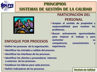 PRINCIPIOS
              SISTEMAS DE GESTIÓN DE LA CALIDAD
                                               PARTICIPACIÓN DEL
                                                  PERSONAL
                                         • Aceptar el sentido de propiedad y
                                                responsabilidad para resolver los
                                                problemas.
                                              • Buscar activamente oportunidades
                                                para mejorar el trabajo y para
 ENFOQUE POR PROCESOS aumentar                  competencia,    conocimientos
                                                                               su
                                                                                y
• Definir los procesos de la organización. experiencia.
• Identificar las entradas y salidas del proceso.
• Identificar las interfases de los procesos.
• Identificar los clientes y proveedores internos
  o externos de los procesos.
• Establecer los líderes para cada proceso.
• Definir indicadores de los procesos.
 