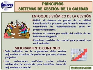 PRINCIPIOS
             SISTEMAS DE GESTIÓN DE LA CALIDAD
                         ENFOQUE SISTÉMICO DE LA GESTIÓN
                         • Definir el sistema de gestión de la calidad
                           identificando los procesos que forman la empresa y
                           entendiendo las interdependencias entre los
                           procesos del sistema.
                         • Mejorar el sistema por medio del análisis de los
                           indicadores de gestión.
                         • Establecer medidas de control para prevenir no-
                           conformidades.
          MEJORAMIENTO CONTINUO
• Cada individuo en la organización debe realizar
  mejoramiento continuo de productos, procesos, sistemas
  y objetivos.
• Usar evaluaciones periódicas contra criterios
  establecidos de excelencia para identificar áreas de
  mejoramiento potencial.
 