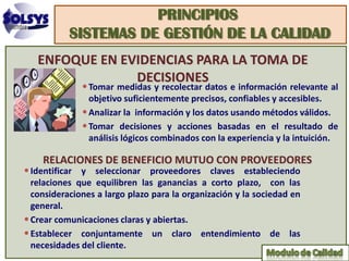PRINCIPIOS
           SISTEMAS DE GESTIÓN DE LA CALIDAD
   ENFOQUE EN EVIDENCIAS PARA LA TOMA DE
                DECISIONES
              • Tomar medidas y recolectar datos e información relevante al
                objetivo suficientemente precisos, confiables y accesibles.
              • Analizar la información y los datos usando métodos válidos.
              • Tomar decisiones y acciones basadas en el resultado de
                análisis lógicos combinados con la experiencia y la intuición.

    RELACIONES DE BENEFICIO MUTUO CON PROVEEDORES
• Identificar y seleccionar proveedores claves estableciendo
  relaciones que equilibren las ganancias a corto plazo, con las
  consideraciones a largo plazo para la organización y la sociedad en
  general.
• Crear comunicaciones claras y abiertas.
• Establecer conjuntamente un claro entendimiento de las
  necesidades del cliente.
 
