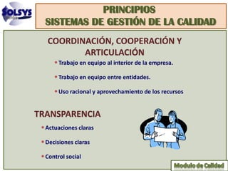 PRINCIPIOS
  SISTEMAS DE GESTIÓN DE LA CALIDAD
   COORDINACIÓN, COOPERACIÓN Y
          ARTICULACIÓN
      • Trabajo en equipo al interior de la empresa.
      • Trabajo en equipo entre entidades.
      • Uso racional y aprovechamiento de los recursos


TRANSPARENCIA
 • Actuaciones claras
 • Decisiones claras
 • Control social
 
