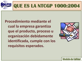 QUE ES LA NTCGP 1000:2004


Procedimiento mediante el
  cual la empresa garantiza
  que el producto, proceso u
  organización debidamente
  identificada, cumple con los
  requisitos esperados.
 
