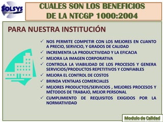 CUALES SON LOS BENEFICIOS
        DE LA NTCGP 1000:2004
PARA NUESTRA INSTITUCIÓN
        NOS PERMITE COMPETIR CON LOS MEJORES EN CUANTO
         A PRECIO, SERVICIO, Y GRADOS DE CALIDAD
        INCREMENTA LA PRODUCTIVIDAD Y LA EFICACIA
        MEJORA LA IMAGEN CORPORATIVA
        CONTROLA LA VIABILIDAD DE LOS PROCESOS Y GENERA
         SERVICIOS/PRODUCTOS REPETITIVOS Y CONFIABLES
        MEJORA EL CONTROL DE COSTOS
        BRINDA VENTAJAS COMERCIALES
        MEJORES PRODUCTOS/SERVICIOS , MEJORES PROCESOS Y
         MÉTODOS DE TRABAJO, MEJOR PERSONAL
        CUMPLIMIENTO DE REQUISITOS EXIGIDOS POR LA
         NORMATIVIDAD
 