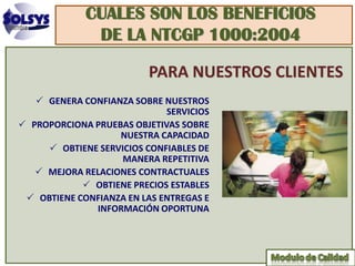 CUALES SON LOS BENEFICIOS
              DE LA NTCGP 1000:2004

                         PARA NUESTROS CLIENTES
    GENERA CONFIANZA SOBRE NUESTROS
                             SERVICIOS
 PROPORCIONA PRUEBAS OBJETIVAS SOBRE
                   NUESTRA CAPACIDAD
      OBTIENE SERVICIOS CONFIABLES DE
                    MANERA REPETITIVA
    MEJORA RELACIONES CONTRACTUALES
             OBTIENE PRECIOS ESTABLES
  OBTIENE CONFIANZA EN LAS ENTREGAS E
              INFORMACIÓN OPORTUNA
 