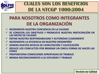 CUALES SON LOS BENEFICIOS
             DE LA NTCGP 1000:2004
  PARA NOSOTROS COMO INTEGRANTES
         DE LA ORGANIZACIÓN
 INCREMENTA NUESTRA CONCIENCIA EN LA CALIDAD
 SE CONOCEN LOS OBJETIVOS Y PROMUEVE NUESTRA PARTICIPACIÓN EN
  LAS METAS DE CALIDAD
 DEFINE NUESTRA RESPONSABILIDAD Y AUTORIDAD CLARAMENTE
 INCREMENTA LA EFICIENCIA EN NUESTRO DESEMPEÑO
 GENERA NUEVOS NIVELES DE CAPACITACIÓN Y CALIFICACIÓN
 REDUCE LOS CONFLICTOS POR BRINDAR UN ÚNICA FORMA DE HACER LAS
  COSAS
 PROPORCIONA CONDICIONES APROPIADAS DE TRABAJO
 BRINDA RECONOCIMIENTO A SU ESFUERZO Y TRABAJO
 