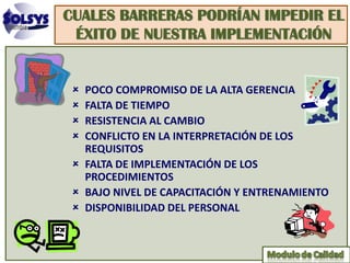CUALES BARRERAS PODRÍAN IMPEDIR EL
 ÉXITO DE NUESTRA IMPLEMENTACIÓN


  POCO COMPROMISO DE LA ALTA GERENCIA
  FALTA DE TIEMPO
  RESISTENCIA AL CAMBIO
  CONFLICTO EN LA INTERPRETACIÓN DE LOS
   REQUISITOS
  FALTA DE IMPLEMENTACIÓN DE LOS
   PROCEDIMIENTOS
  BAJO NIVEL DE CAPACITACIÓN Y ENTRENAMIENTO
  DISPONIBILIDAD DEL PERSONAL
 