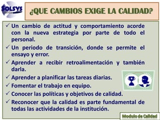 ¿QUE CAMBIOS EXIGE LA CALIDAD?
 Un cambio de actitud y comportamiento acorde
  con la nueva estrategia por parte de todo el
  personal.
 Un periodo de transición, donde se permite el
  ensayo y error.
 Aprender a recibir retroalimentación y también
  darla.
 Aprender a planificar las tareas diarias.
 Fomentar el trabajo en equipo.
 Conocer las políticas y objetivos de calidad.
 Reconocer que la calidad es parte fundamental de
  todas las actividades de la institución.
 