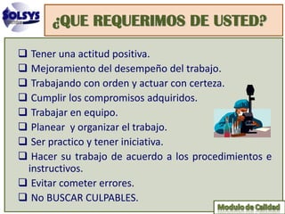 ¿QUE REQUERIMOS DE USTED?
 Tener una actitud positiva.
 Mejoramiento del desempeño del trabajo.
 Trabajando con orden y actuar con certeza.
 Cumplir los compromisos adquiridos.
 Trabajar en equipo.
 Planear y organizar el trabajo.
 Ser practico y tener iniciativa.
 Hacer su trabajo de acuerdo a los procedimientos e
 instructivos.
 Evitar cometer errores.
 No BUSCAR CULPABLES.
 