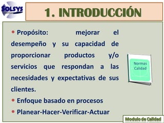 1. INTRODUCCIÓN
• Propósito:         mejorar       el
desempeño y su capacidad de
proporcionar     productos     y/o
servicios que respondan a las
necesidades y expectativas de sus
clientes.
• Enfoque basado en procesos
• Planear-Hacer-Verificar-Actuar
 