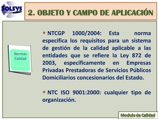 2. OBJETO Y CAMPO DE APLICACIÓN

   • NTCGP     1000/2004: Esta         norma
   especifica los requisitos para un sistema
   de gestión de la calidad aplicable a las
   entidades que se refiere la Ley 872 de
   2003, específicamente en Empresas
   Privadas Prestadoras de Servicios Públicos
   Domiciliarios concesionarios del Estado.

   • NTC ISO 9001:2000: cualquier tipo de
   organización.
 