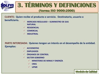 3. TÉRMINOS Y DEFINICIONES
                              (Norma ISO 9000:2000)
CLIENTE: Quien recibe el producto o servicio. Destinatario, usuario o
beneficiario.
                 MERCADO REGULADO – SUMINISTRO DE GAS
                  NATURAL
                 RESIDENCIAL
                 COMERCIAL
                 INDUSTRIAL



PARTE INTERESADA: Quienes tengan un interés en el desempeño de la entidad.
Ejemplos:
                   ACCIONISTAS
                   EMPLEADOS
                   ÓRGANOS DE CONTROL
                   SECTOR GOBIERNO
                      MINISTERIO DE MINAS Y ENERGÍA
                      CREG
                      UPME
 