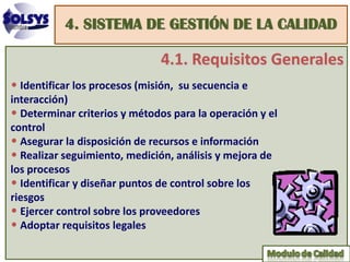 4. SISTEMA DE GESTIÓN DE LA CALIDAD

                               4.1. Requisitos Generales
• Identificar los procesos (misión, su secuencia e
interacción)
• Determinar criterios y métodos para la operación y el
control
• Asegurar la disposición de recursos e información
• Realizar seguimiento, medición, análisis y mejora de
los procesos
• Identificar y diseñar puntos de control sobre los
riesgos
• Ejercer control sobre los proveedores
• Adoptar requisitos legales
 