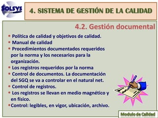 4. SISTEMA DE GESTIÓN DE LA CALIDAD

                                4.2. Gestión documental
• Política de calidad y objetivos de calidad.
• Manual de calidad
• Procedimientos documentados requeridos
 por la norma y los necesarios para la
 organización.
• Los registros requeridos por la norma
• Control de documentos. La documentación
 del SGQ se va a controlar en el natural net.
• Control de registros.
• Los registros se llevan en medio magnético y
 en físico.
•Control: legibles, en vigor, ubicación, archivo.
 