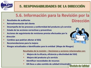 5. RESPONSABILIDADES DE LA DIRECCIÓN

             5.6. Información para la Revisión por la
•
•
    Resultados de auditorías
    Retroalimentación del cliente
                                           Dirección
•   Desempeño de los procesos y conformidad del producto y/o servicio
•   Estado de las acciones correctivas y preventivas
•   Acciones de seguimiento de revisiones previas efectuadas por la
•   dirección
•   Cambios que podrían afectar al SGQ
•   Recomendaciones para la mejora
•   Riesgos actualizados e identificados para la entidad (Mapa de Riesgos)

                     Resultados de la revisión – Decisiones y acciones relacionadas con:
                     • Mejora de la eficacia, eficiencia y efectividad del SGQ
                     • Mejora del producto y/o servicio
                     • Identificar necesidades de recursos
                     • GN lleva a cabo comités de calidad trimestrales.
 