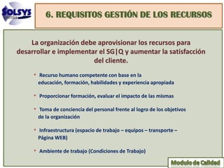 6. REQUISITOS GESTIÓN DE LOS RECURSOS


    La organización debe aprovisionar los recursos para
desarrollar e implementar el SG|Q y aumentar la satisfacción
                        del cliente.
     • Recurso humano competente con base en la
      educación, formación, habilidades y experiencia apropiada

     • Proporcionar formación, evaluar el impacto de las mismas
     • Toma de conciencia del personal frente al logro de los objetivos
      de la organización

     • Infraestructura (espacio de trabajo – equipos – transporte –
      Página WEB)

     • Ambiente de trabajo (Condiciones de Trabajo)
 
