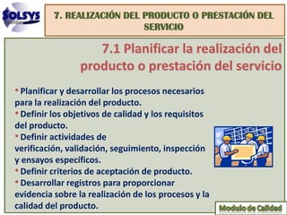 7. REALIZACIÓN DEL PRODUCTO O PRESTACIÓN DEL
                             SERVICIO

                    7.1 Planificar la realización del
                 producto o prestación del servicio
• Planificar y desarrollar los procesos necesarios
para la realización del producto.
• Definir los objetivos de calidad y los requisitos
del producto.
• Definir actividades de
verificación, validación, seguimiento, inspección
y ensayos específicos.
• Definir criterios de aceptación de producto.
• Desarrollar registros para proporcionar
evidencia sobre la realización de los procesos y la
calidad del producto.
 