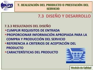 7. REALIZACIÓN DEL PRODUCTO O PRESTACIÓN DEL
                         SERVICIO

                  7.3 DISEÑO Y DESARROLLO

7.3.3 RESULTADOS DEL DISEÑO
•CUMPLIR REQUISITOS DE ENTRADA
•PROPORCIONAR INFORMACIÓN APROPIADA PARA LA
 COMPRA Y PRODUCCIÓN DEL SERVICIO
•REFERENCIA A CRITERIOS DE ACEPTACIÓN DEL
 PRODUCTO
•CARACTERÍSTICAS DEL PRODUCTO
 