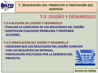 7. REALIZACIÓN DEL PRODUCTO O PRESTACIÓN DEL
                            SERVICIO

                      7.3 DISEÑO Y DESARROLLO
7.3.4 REVISIÓN DEL DISEÑO Y DESARROLLO
•EVALUAR LA CAPACIDAD DE LOS RESULTADOS DEL DISEÑO.
•IDENTIFICAR CUALQUIER PROBLEMA Y PROPONER
 ACCIONES.

7.3.5 VERIFICACIÓN DEL DISEÑO Y DESARROLLO
•ASEGURAR QUE LOS RESULTADOS DEL DISEÑO CUMPLEN
 CON LOS REQUISITOS DE ENTRADA.
•VERIFICACIÓN EFECTUADA POR LA GERENCIA DEL
 PROYECTO
 