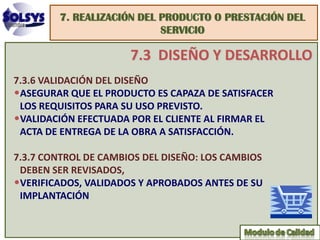 7. REALIZACIÓN DEL PRODUCTO O PRESTACIÓN DEL
                           SERVICIO

                      7.3 DISEÑO Y DESARROLLO
7.3.6 VALIDACIÓN DEL DISEÑO
•ASEGURAR QUE EL PRODUCTO ES CAPAZA DE SATISFACER
 LOS REQUISITOS PARA SU USO PREVISTO.
•VALIDACIÓN EFECTUADA POR EL CLIENTE AL FIRMAR EL
 ACTA DE ENTREGA DE LA OBRA A SATISFACCIÓN.

7.3.7 CONTROL DE CAMBIOS DEL DISEÑO: LOS CAMBIOS
 DEBEN SER REVISADOS,
•VERIFICADOS, VALIDADOS Y APROBADOS ANTES DE SU
 IMPLANTACIÓN
 