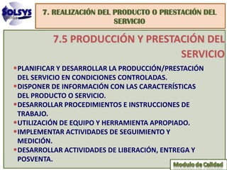 7. REALIZACIÓN DEL PRODUCTO O PRESTACIÓN DEL
                          SERVICIO

          7.5 PRODUCCIÓN Y PRESTACIÓN DEL
                                 SERVICIO
•PLANIFICAR Y DESARROLLAR LA PRODUCCIÓN/PRESTACIÓN
 DEL SERVICIO EN CONDICIONES CONTROLADAS.
•DISPONER DE INFORMACIÓN CON LAS CARACTERÍSTICAS
 DEL PRODUCTO O SERVICIO.
•DESARROLLAR PROCEDIMIENTOS E INSTRUCCIONES DE
 TRABAJO.
•UTILIZACIÓN DE EQUIPO Y HERRAMIENTA APROPIADO.
•IMPLEMENTAR ACTIVIDADES DE SEGUIMIENTO Y
 MEDICIÓN.
•DESARROLLAR ACTIVIDADES DE LIBERACIÓN, ENTREGA Y
 POSVENTA.
 