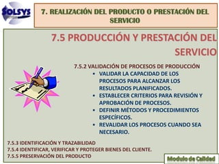 7. REALIZACIÓN DEL PRODUCTO O PRESTACIÓN DEL
                                SERVICIO

                 7.5 PRODUCCIÓN Y PRESTACIÓN DEL
                                        SERVICIO
                           7.5.2 VALIDACIÓN DE PROCESOS DE PRODUCCIÓN
                                  • VALIDAR LA CAPACIDAD DE LOS
                                     PROCESOS PARA ALCANZAR LOS
                                     RESULTADOS PLANIFICADOS.
                                  • ESTABLECER CRITERIOS PARA REVISIÓN Y
                                     APROBACIÓN DE PROCESOS.
                                  • DEFINIR MÉTODOS Y PROCEDIMIENTOS
                                     ESPECÍFICOS.
                                  • REVALIDAR LOS PROCESOS CUANDO SEA
                                     NECESARIO.
7.5.3 IDENTIFICACIÓN Y TRAZABILIDAD
7.5.4 IDENTIFICAR, VERIFICAR Y PROTEGER BIENES DEL CLIENTE.
7.5.5 PRESERVACIÓN DEL PRODUCTO
 