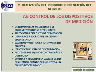 7. REALIZACIÓN DEL PRODUCTO O PRESTACIÓN DEL
                       SERVICIO

        7.6 CONTROL DE LOS DISPOSITIVOS
                           DE MEDICIÓN
• DETERMINAR LAS MEDICIONES Y EL
  SEGUIMIENTO QUE SE DEBEN HACER.
• SELECCIONAR DISPOSITIVOS DE MEDICIÓN.
• DEFINIR LOS PROCESOS DE MEDICIÓN Y
  SEGUIMIENTO.
• CALIBRAR Y VERIFICAR A INTERVALOS LOS
  EQUIPOS.
• IDENTIFICAR EL ESTADO DE CALIBRACIÓN.
• PROTEGER LOS EQUIPOS CONTRA DAÑOS Y
  DETERIORO.
• EVALUAR Y REGISTRAR LA VALIDEZ DE LOS
  RESULTADOS CUANDO SE ENCUENTRA UN
  EQUIPO DESCALIBRADO.
 