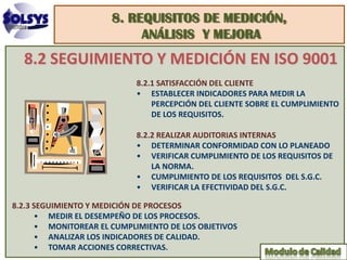 8. REQUISITOS DE MEDICIÓN,
                           ANÁLISIS Y MEJORA
  8.2 SEGUIMIENTO Y MEDICIÓN EN ISO 9001
                            8.2.1 SATISFACCIÓN DEL CLIENTE
                            • ESTABLECER INDICADORES PARA MEDIR LA
                                PERCEPCIÓN DEL CLIENTE SOBRE EL CUMPLIMIENTO
                                DE LOS REQUISITOS.

                            8.2.2 REALIZAR AUDITORIAS INTERNAS
                            • DETERMINAR CONFORMIDAD CON LO PLANEADO
                            • VERIFICAR CUMPLIMIENTO DE LOS REQUISITOS DE
                                LA NORMA.
                            • CUMPLIMIENTO DE LOS REQUISITOS DEL S.G.C.
                            • VERIFICAR LA EFECTIVIDAD DEL S.G.C.

8.2.3 SEGUIMIENTO Y MEDICIÓN DE PROCESOS
      • MEDIR EL DESEMPEÑO DE LOS PROCESOS.
      • MONITOREAR EL CUMPLIMIENTO DE LOS OBJETIVOS
      • ANALIZAR LOS INDICADORES DE CALIDAD.
      • TOMAR ACCIONES CORRECTIVAS.
 