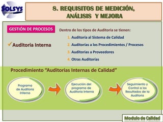 8. REQUISITOS DE MEDICIÓN,
                          ANÁLISIS Y MEJORA
GESTIÓN DE PROCESOS    Dentro de los tipos de Auditoria se tienen:
                           1. Auditoría al Sistema de Calidad
Auditoria Interna         2. Auditorías a los Procedimientos / Procesos
                           3. Auditorias a Proveedores
                           4. Otras Auditorías

 Procedimiento “Auditorias Internas de Calidad”
 