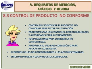 8. REQUISITOS DE MEDICIÓN,
                       ANÁLISIS Y MEJORA
8.3 CONTROL DE PRODUCTO NO CONFORME
              • CONTROLAR E IDENTIFICAR EL PRODUCTO NO
                  CONFORME PARA EVITAR SU UTILIZACIÓN.
              • PROCEDIMENTAR LOS CONTROLES, RESPONSABILIDADES
                  Y AUTORIDADES PARA SU TRATAMIENTO.
              • TOMAR ACCIONES PARA CORREGIR LA NO-
                  CONFORMIDAD.
              • AUTORIZAR SU USO BAJO CONCESIÓN O PARA
                  APLICACIÓN ALTERNATIVA.
 • REGISTROS DE LAS NO CONFORMIDADES Y LAS ACCIONES TOMADAS.
 • EFECTUAR PRUEBAS A LOS PRODUCTOS CORREGIDOS.
 