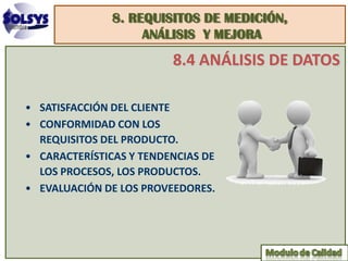 8. REQUISITOS DE MEDICIÓN,
                    ANÁLISIS Y MEJORA
                         8.4 ANÁLISIS DE DATOS

• SATISFACCIÓN DEL CLIENTE
• CONFORMIDAD CON LOS
  REQUISITOS DEL PRODUCTO.
• CARACTERÍSTICAS Y TENDENCIAS DE
  LOS PROCESOS, LOS PRODUCTOS.
• EVALUACIÓN DE LOS PROVEEDORES.
 